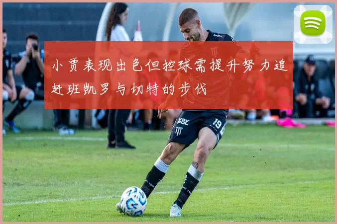 小贾表现出色但控球需提升努力追赶班凯罗与切特的步伐