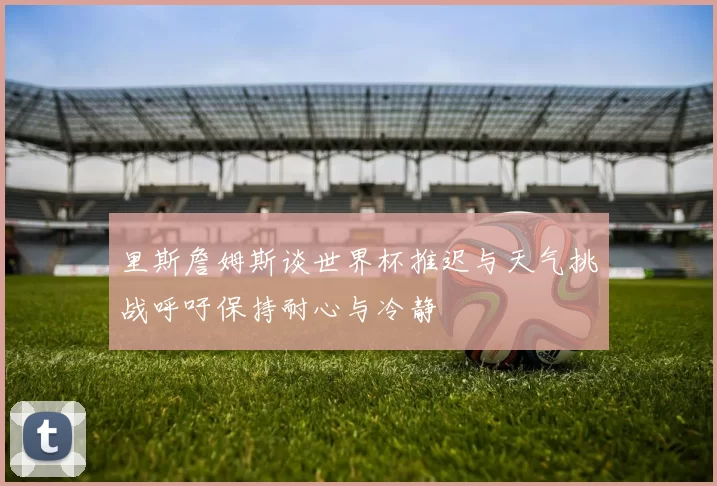 里斯詹姆斯谈世界杯推迟与天气挑战呼吁保持耐心与冷静