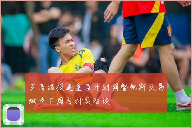 罗马诺报道皇马计划调整帕斯交易细节下周与科莫洽谈