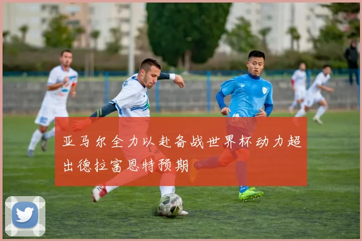 亚马尔全力以赴备战世界杯动力超出德拉富恩特预期