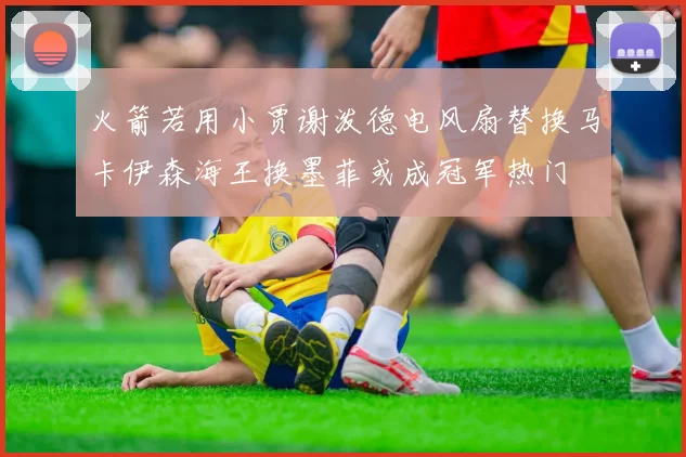 火箭若用小贾谢泼德电风扇替换马卡伊森海王换墨菲或成冠军热门